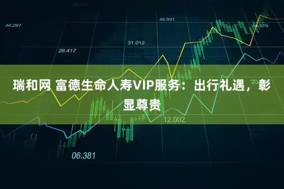 瑞和网 富德生命人寿VIP服务：出行礼遇，彰显尊贵