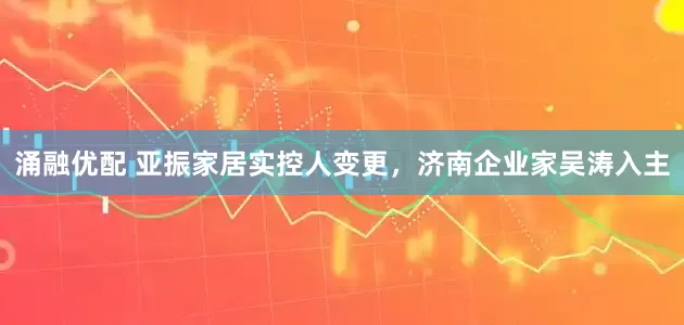 涌融优配 亚振家居实控人变更，济南企业家吴涛入主