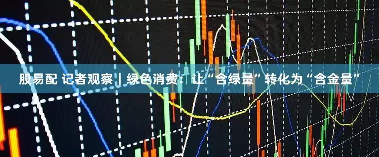 股易配 记者观察｜绿色消费：让“含绿量”转化为“含金量”