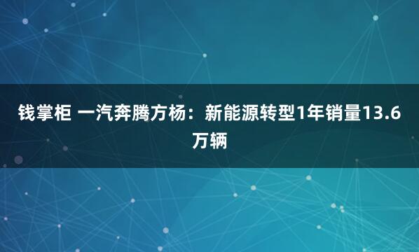 钱掌柜 一汽奔腾方杨：新能源转型1年销量13.6万辆