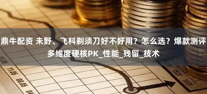 鼎牛配资 未野、飞科剃须刀好不好用？怎么选？爆款测评多维度硬核PK_性能_残留_技术