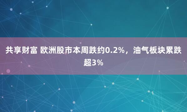 共享财富 欧洲股市本周跌约0.2%，油气板块累跌超3%