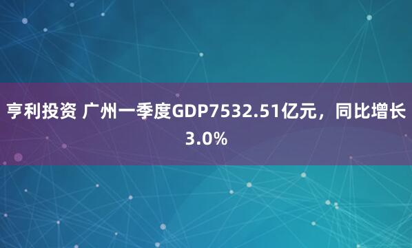 亨利投资 广州一季度GDP7532.51亿元，同比增长3.0%