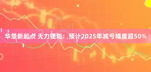 华楚新起点 天力锂能：预计2025年减亏幅度超50%