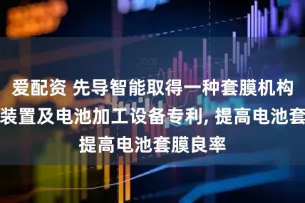 爱配资 先导智能取得一种套膜机构、套膜装置及电池加工设备专利, 提高电池套膜良率