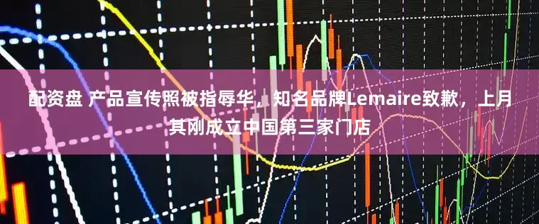 配资盘 产品宣传照被指辱华，知名品牌Lemaire致歉，上月其刚成立中国第三家门店